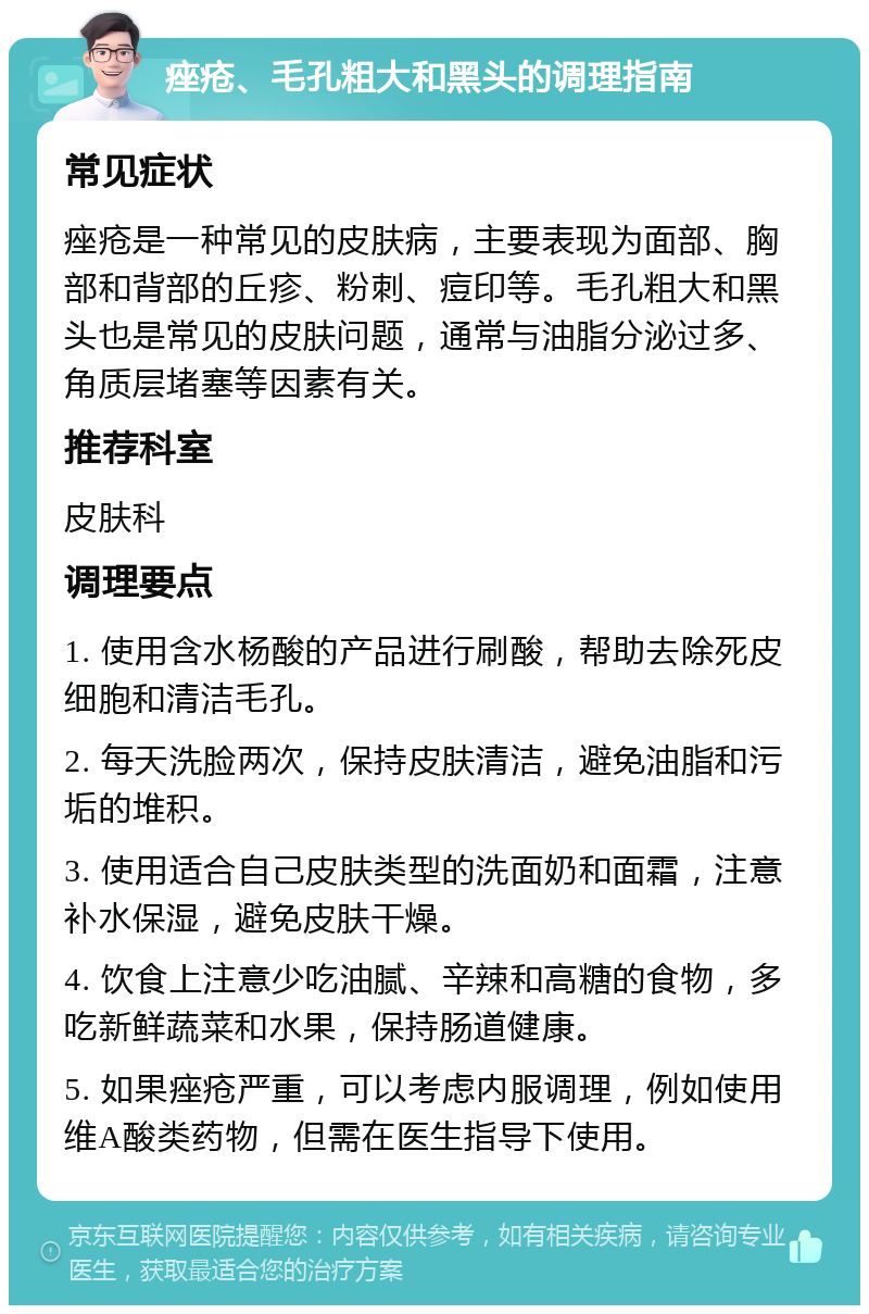 痤疮、毛孔粗大和黑头的调理指南 常见症状 痤疮是一种常见的皮肤病，主要表现为面部、胸部和背部的丘疹、粉刺、痘印等。毛孔粗大和黑头也是常见的皮肤问题，通常与油脂分泌过多、角质层堵塞等因素有关。 推荐科室 皮肤科 调理要点 1. 使用含水杨酸的产品进行刷酸，帮助去除死皮细胞和清洁毛孔。 2. 每天洗脸两次，保持皮肤清洁，避免油脂和污垢的堆积。 3. 使用适合自己皮肤类型的洗面奶和面霜，注意补水保湿，避免皮肤干燥。 4. 饮食上注意少吃油腻、辛辣和高糖的食物，多吃新鲜蔬菜和水果，保持肠道健康。 5. 如果痤疮严重，可以考虑内服调理，例如使用维A酸类药物，但需在医生指导下使用。