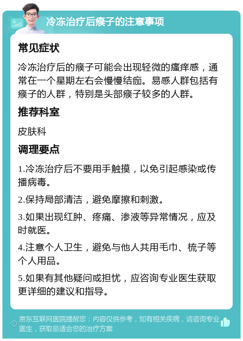 冷冻治疗后瘊子的注意事项 常见症状 冷冻治疗后的瘊子可能会出现轻微的瘙痒感，通常在一个星期左右会慢慢结痂。易感人群包括有瘊子的人群，特别是头部瘊子较多的人群。 推荐科室 皮肤科 调理要点 1.冷冻治疗后不要用手触摸，以免引起感染或传播病毒。 2.保持局部清洁，避免摩擦和刺激。 3.如果出现红肿、疼痛、渗液等异常情况，应及时就医。 4.注意个人卫生，避免与他人共用毛巾、梳子等个人用品。 5.如果有其他疑问或担忧，应咨询专业医生获取更详细的建议和指导。