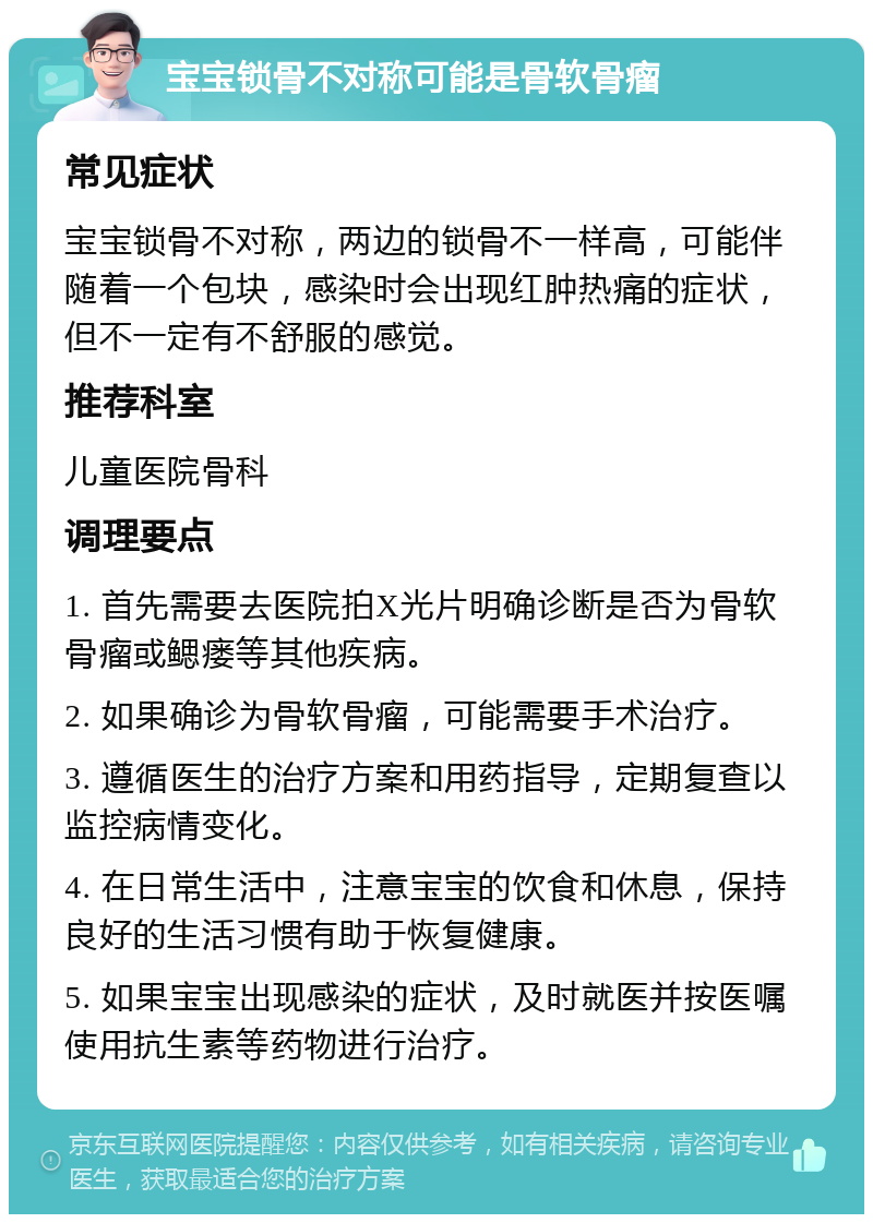 宝宝锁骨不对称可能是骨软骨瘤 常见症状 宝宝锁骨不对称，两边的锁骨不一样高，可能伴随着一个包块，感染时会出现红肿热痛的症状，但不一定有不舒服的感觉。 推荐科室 儿童医院骨科 调理要点 1. 首先需要去医院拍X光片明确诊断是否为骨软骨瘤或鳃瘘等其他疾病。 2. 如果确诊为骨软骨瘤，可能需要手术治疗。 3. 遵循医生的治疗方案和用药指导，定期复查以监控病情变化。 4. 在日常生活中，注意宝宝的饮食和休息，保持良好的生活习惯有助于恢复健康。 5. 如果宝宝出现感染的症状，及时就医并按医嘱使用抗生素等药物进行治疗。