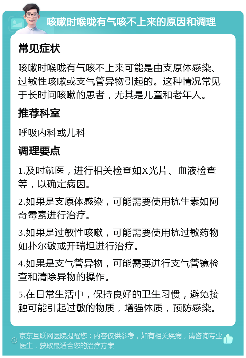 咳嗽时喉咙有气咳不上来的原因和调理 常见症状 咳嗽时喉咙有气咳不上来可能是由支原体感染、过敏性咳嗽或支气管异物引起的。这种情况常见于长时间咳嗽的患者，尤其是儿童和老年人。 推荐科室 呼吸内科或儿科 调理要点 1.及时就医，进行相关检查如X光片、血液检查等，以确定病因。 2.如果是支原体感染，可能需要使用抗生素如阿奇霉素进行治疗。 3.如果是过敏性咳嗽，可能需要使用抗过敏药物如扑尔敏或开瑞坦进行治疗。 4.如果是支气管异物，可能需要进行支气管镜检查和清除异物的操作。 5.在日常生活中，保持良好的卫生习惯，避免接触可能引起过敏的物质，增强体质，预防感染。