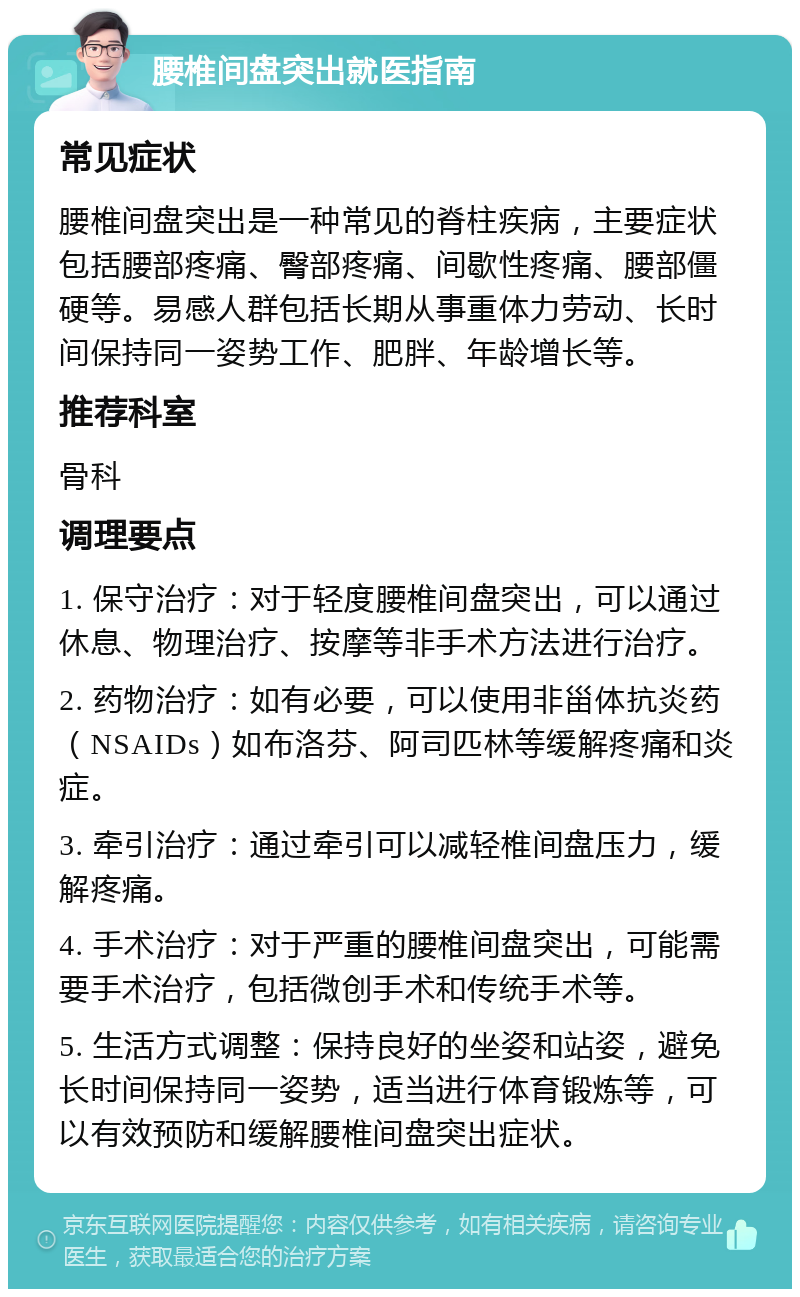 腰椎间盘突出就医指南 常见症状 腰椎间盘突出是一种常见的脊柱疾病，主要症状包括腰部疼痛、臀部疼痛、间歇性疼痛、腰部僵硬等。易感人群包括长期从事重体力劳动、长时间保持同一姿势工作、肥胖、年龄增长等。 推荐科室 骨科 调理要点 1. 保守治疗：对于轻度腰椎间盘突出，可以通过休息、物理治疗、按摩等非手术方法进行治疗。 2. 药物治疗：如有必要，可以使用非甾体抗炎药（NSAIDs）如布洛芬、阿司匹林等缓解疼痛和炎症。 3. 牵引治疗：通过牵引可以减轻椎间盘压力，缓解疼痛。 4. 手术治疗：对于严重的腰椎间盘突出，可能需要手术治疗，包括微创手术和传统手术等。 5. 生活方式调整：保持良好的坐姿和站姿，避免长时间保持同一姿势，适当进行体育锻炼等，可以有效预防和缓解腰椎间盘突出症状。