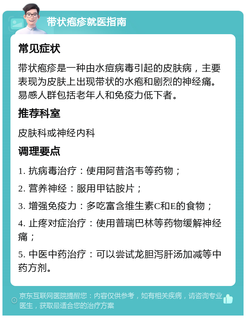 带状疱疹就医指南 常见症状 带状疱疹是一种由水痘病毒引起的皮肤病，主要表现为皮肤上出现带状的水疱和剧烈的神经痛。易感人群包括老年人和免疫力低下者。 推荐科室 皮肤科或神经内科 调理要点 1. 抗病毒治疗：使用阿昔洛韦等药物； 2. 营养神经：服用甲钴胺片； 3. 增强免疫力：多吃富含维生素C和E的食物； 4. 止疼对症治疗：使用普瑞巴林等药物缓解神经痛； 5. 中医中药治疗：可以尝试龙胆泻肝汤加减等中药方剂。