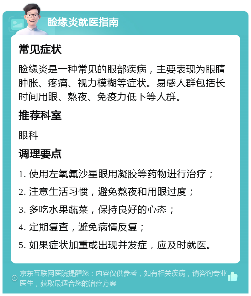 睑缘炎就医指南 常见症状 睑缘炎是一种常见的眼部疾病，主要表现为眼睛肿胀、疼痛、视力模糊等症状。易感人群包括长时间用眼、熬夜、免疫力低下等人群。 推荐科室 眼科 调理要点 1. 使用左氧氟沙星眼用凝胶等药物进行治疗； 2. 注意生活习惯，避免熬夜和用眼过度； 3. 多吃水果蔬菜，保持良好的心态； 4. 定期复查，避免病情反复； 5. 如果症状加重或出现并发症，应及时就医。