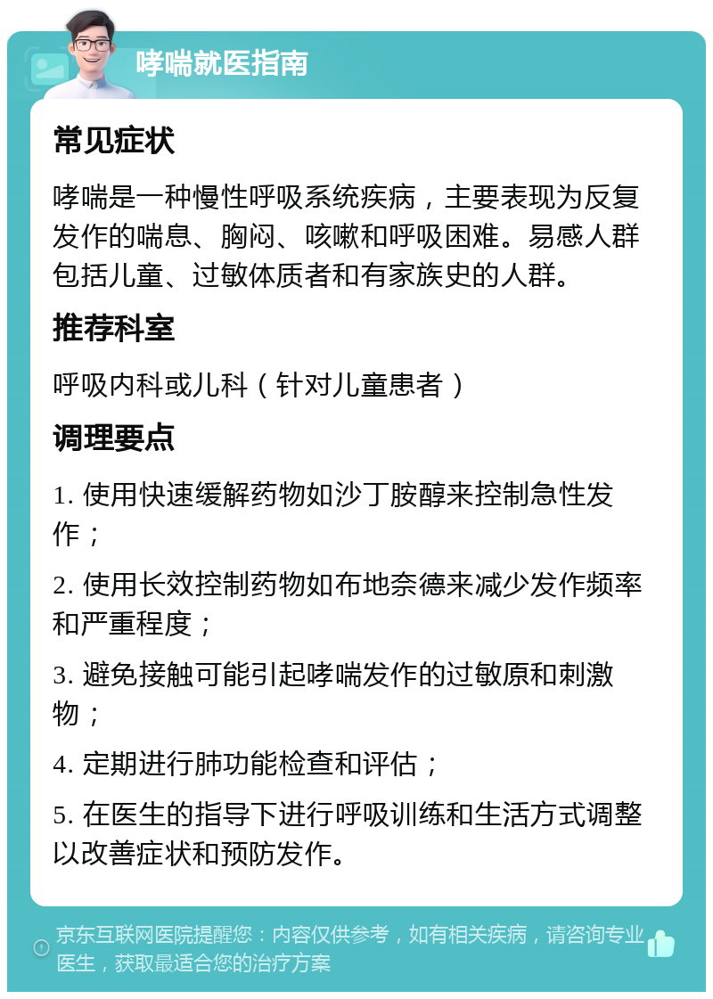 哮喘就医指南 常见症状 哮喘是一种慢性呼吸系统疾病，主要表现为反复发作的喘息、胸闷、咳嗽和呼吸困难。易感人群包括儿童、过敏体质者和有家族史的人群。 推荐科室 呼吸内科或儿科（针对儿童患者） 调理要点 1. 使用快速缓解药物如沙丁胺醇来控制急性发作； 2. 使用长效控制药物如布地奈德来减少发作频率和严重程度； 3. 避免接触可能引起哮喘发作的过敏原和刺激物； 4. 定期进行肺功能检查和评估； 5. 在医生的指导下进行呼吸训练和生活方式调整以改善症状和预防发作。