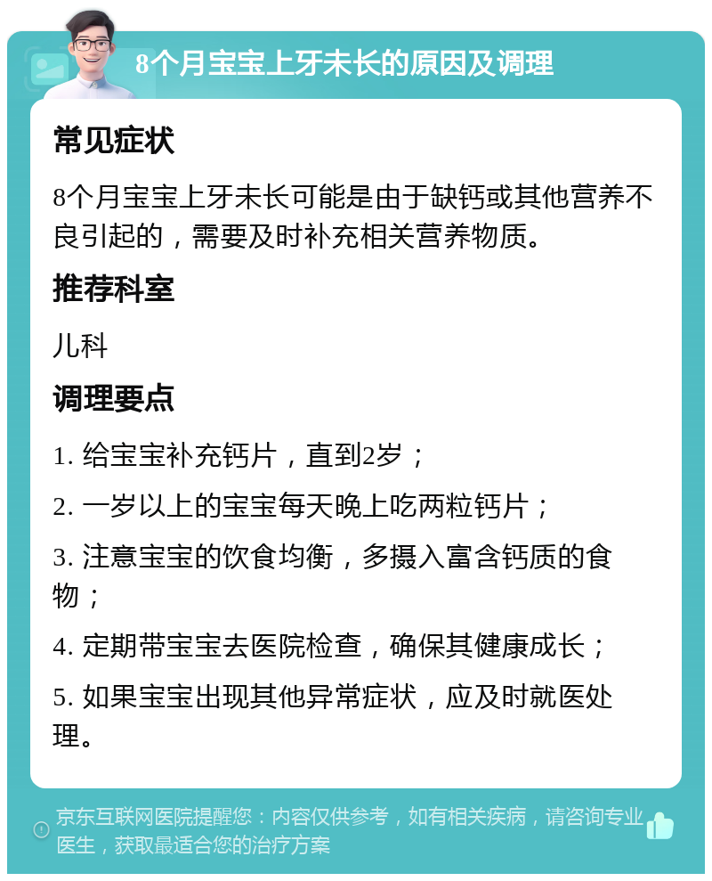 8个月宝宝上牙未长的原因及调理 常见症状 8个月宝宝上牙未长可能是由于缺钙或其他营养不良引起的，需要及时补充相关营养物质。 推荐科室 儿科 调理要点 1. 给宝宝补充钙片，直到2岁； 2. 一岁以上的宝宝每天晚上吃两粒钙片； 3. 注意宝宝的饮食均衡，多摄入富含钙质的食物； 4. 定期带宝宝去医院检查，确保其健康成长； 5. 如果宝宝出现其他异常症状，应及时就医处理。