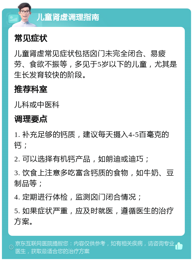 儿童肾虚调理指南 常见症状 儿童肾虚常见症状包括囟门未完全闭合、易疲劳、食欲不振等，多见于5岁以下的儿童，尤其是生长发育较快的阶段。 推荐科室 儿科或中医科 调理要点 1. 补充足够的钙质，建议每天摄入4-5百毫克的钙； 2. 可以选择有机钙产品，如朗迪或迪巧； 3. 饮食上注意多吃富含钙质的食物，如牛奶、豆制品等； 4. 定期进行体检，监测囟门闭合情况； 5. 如果症状严重，应及时就医，遵循医生的治疗方案。