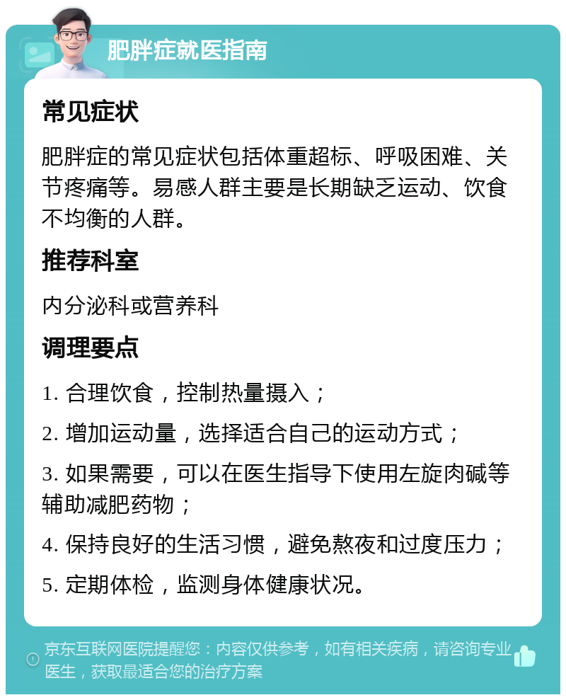 肥胖症就医指南 常见症状 肥胖症的常见症状包括体重超标、呼吸困难、关节疼痛等。易感人群主要是长期缺乏运动、饮食不均衡的人群。 推荐科室 内分泌科或营养科 调理要点 1. 合理饮食，控制热量摄入； 2. 增加运动量，选择适合自己的运动方式； 3. 如果需要，可以在医生指导下使用左旋肉碱等辅助减肥药物； 4. 保持良好的生活习惯，避免熬夜和过度压力； 5. 定期体检，监测身体健康状况。