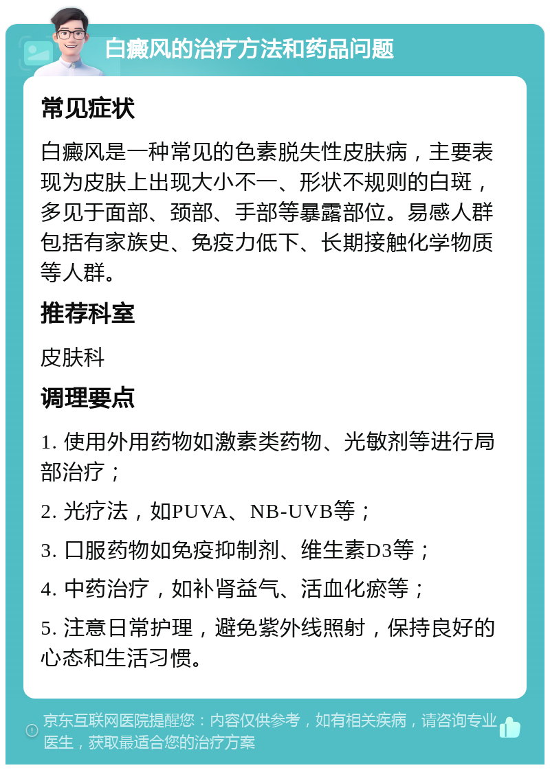 白癜风的治疗方法和药品问题 常见症状 白癜风是一种常见的色素脱失性皮肤病，主要表现为皮肤上出现大小不一、形状不规则的白斑，多见于面部、颈部、手部等暴露部位。易感人群包括有家族史、免疫力低下、长期接触化学物质等人群。 推荐科室 皮肤科 调理要点 1. 使用外用药物如激素类药物、光敏剂等进行局部治疗； 2. 光疗法，如PUVA、NB-UVB等； 3. 口服药物如免疫抑制剂、维生素D3等； 4. 中药治疗，如补肾益气、活血化瘀等； 5. 注意日常护理，避免紫外线照射，保持良好的心态和生活习惯。