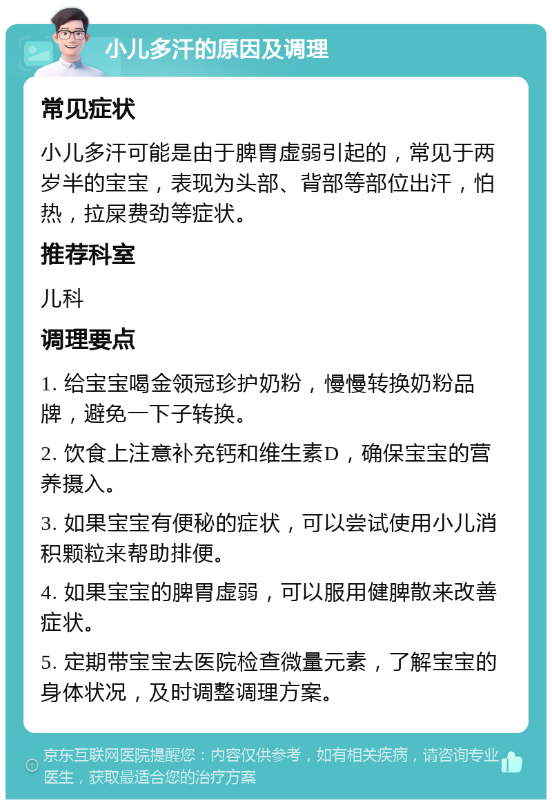 小儿多汗的原因及调理 常见症状 小儿多汗可能是由于脾胃虚弱引起的，常见于两岁半的宝宝，表现为头部、背部等部位出汗，怕热，拉屎费劲等症状。 推荐科室 儿科 调理要点 1. 给宝宝喝金领冠珍护奶粉，慢慢转换奶粉品牌，避免一下子转换。 2. 饮食上注意补充钙和维生素D，确保宝宝的营养摄入。 3. 如果宝宝有便秘的症状，可以尝试使用小儿消积颗粒来帮助排便。 4. 如果宝宝的脾胃虚弱，可以服用健脾散来改善症状。 5. 定期带宝宝去医院检查微量元素，了解宝宝的身体状况，及时调整调理方案。