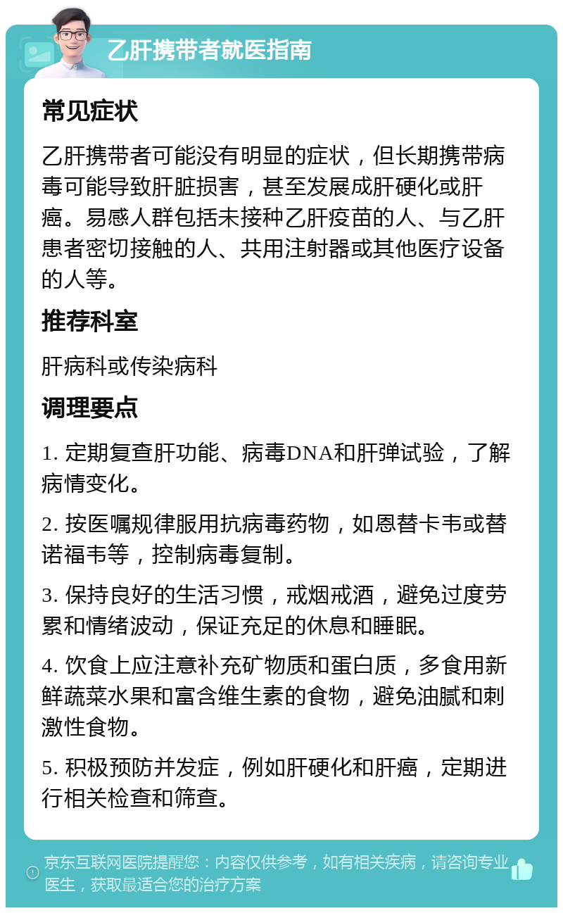 乙肝携带者就医指南 常见症状 乙肝携带者可能没有明显的症状，但长期携带病毒可能导致肝脏损害，甚至发展成肝硬化或肝癌。易感人群包括未接种乙肝疫苗的人、与乙肝患者密切接触的人、共用注射器或其他医疗设备的人等。 推荐科室 肝病科或传染病科 调理要点 1. 定期复查肝功能、病毒DNA和肝弹试验，了解病情变化。 2. 按医嘱规律服用抗病毒药物，如恩替卡韦或替诺福韦等，控制病毒复制。 3. 保持良好的生活习惯，戒烟戒酒，避免过度劳累和情绪波动，保证充足的休息和睡眠。 4. 饮食上应注意补充矿物质和蛋白质，多食用新鲜蔬菜水果和富含维生素的食物，避免油腻和刺激性食物。 5. 积极预防并发症，例如肝硬化和肝癌，定期进行相关检查和筛查。