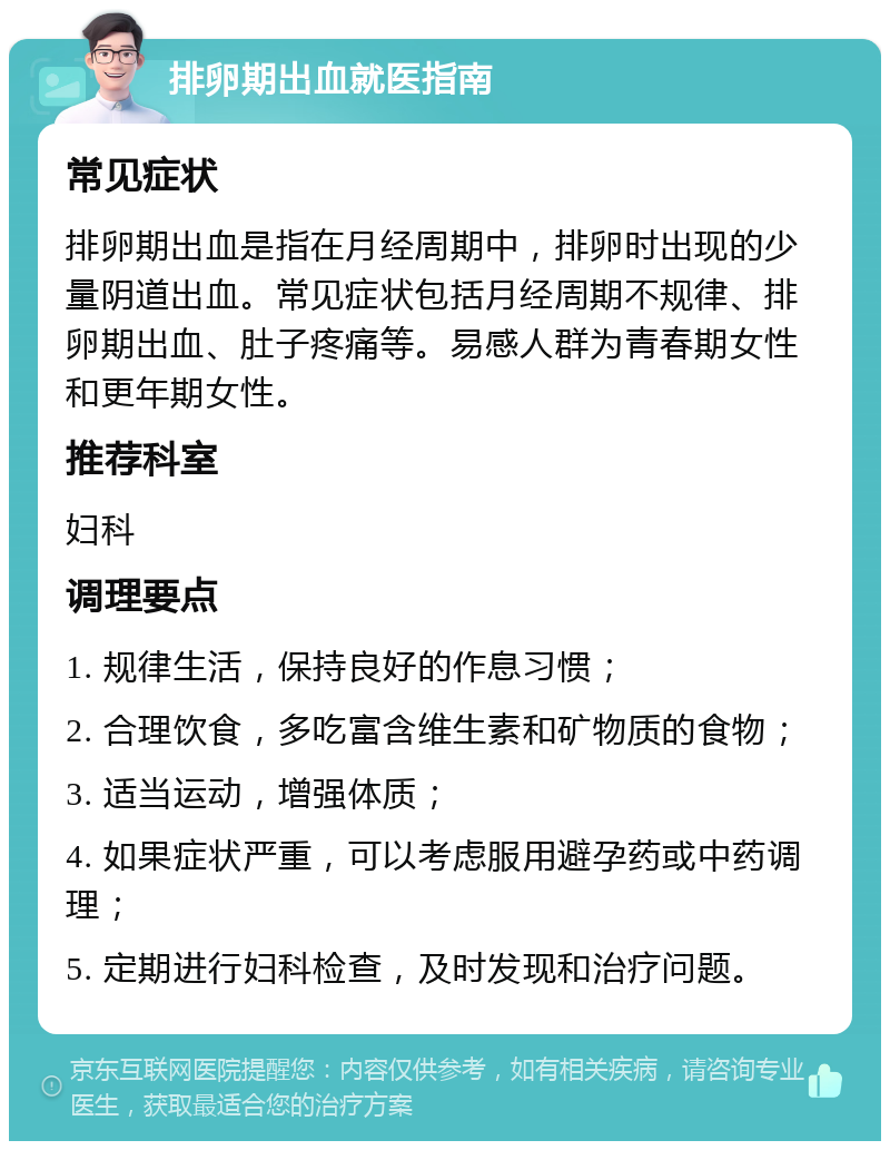 排卵期出血就医指南 常见症状 排卵期出血是指在月经周期中，排卵时出现的少量阴道出血。常见症状包括月经周期不规律、排卵期出血、肚子疼痛等。易感人群为青春期女性和更年期女性。 推荐科室 妇科 调理要点 1. 规律生活，保持良好的作息习惯； 2. 合理饮食，多吃富含维生素和矿物质的食物； 3. 适当运动，增强体质； 4. 如果症状严重，可以考虑服用避孕药或中药调理； 5. 定期进行妇科检查，及时发现和治疗问题。