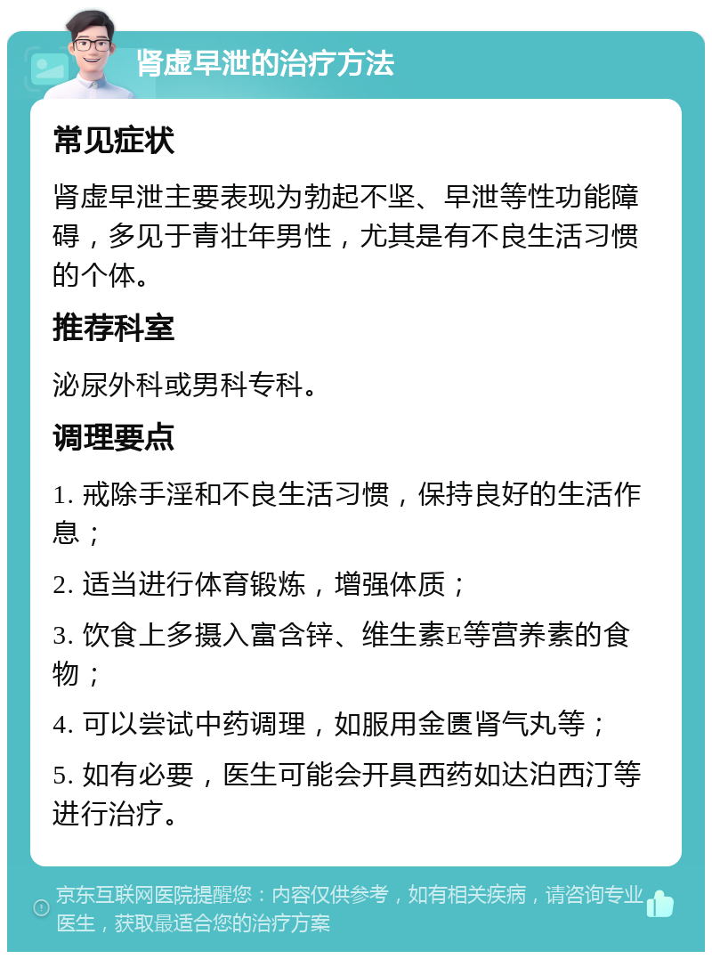 肾虚早泄的治疗方法 常见症状 肾虚早泄主要表现为勃起不坚、早泄等性功能障碍，多见于青壮年男性，尤其是有不良生活习惯的个体。 推荐科室 泌尿外科或男科专科。 调理要点 1. 戒除手淫和不良生活习惯，保持良好的生活作息； 2. 适当进行体育锻炼，增强体质； 3. 饮食上多摄入富含锌、维生素E等营养素的食物； 4. 可以尝试中药调理，如服用金匮肾气丸等； 5. 如有必要，医生可能会开具西药如达泊西汀等进行治疗。