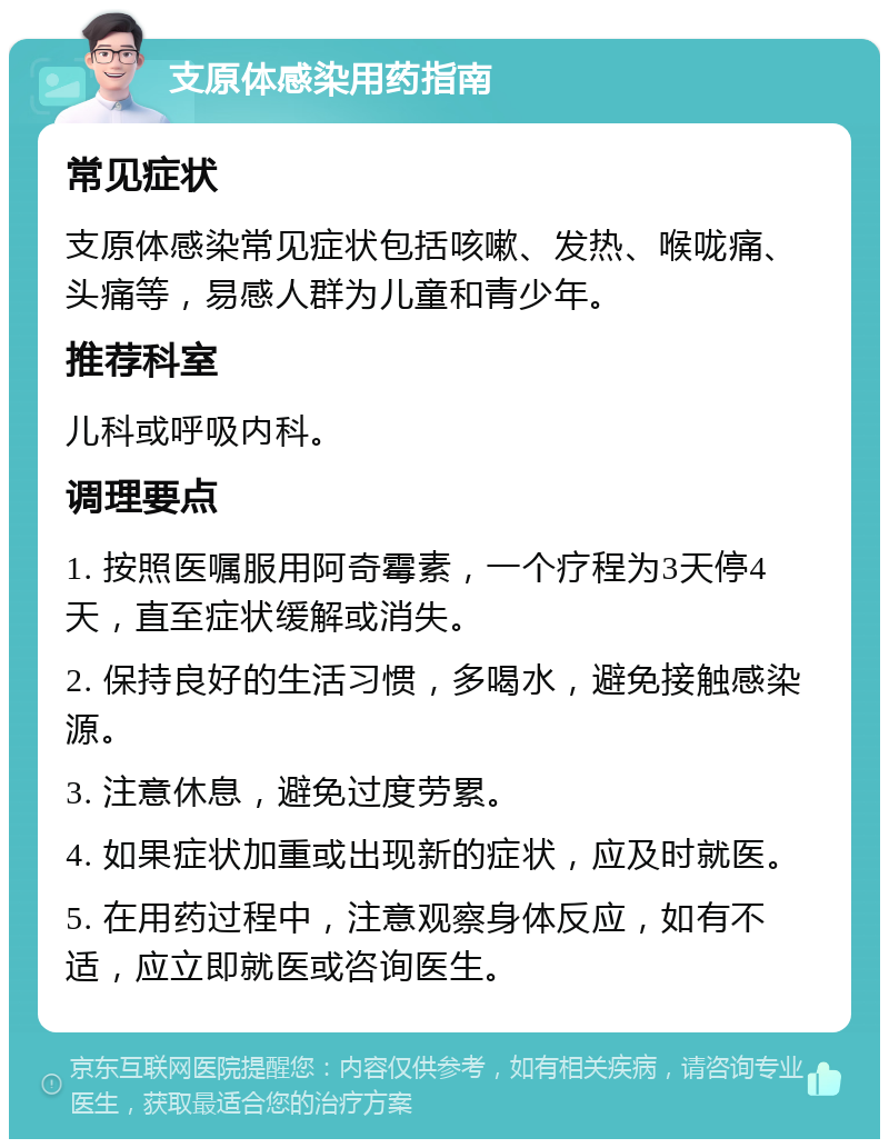 支原体感染用药指南 常见症状 支原体感染常见症状包括咳嗽、发热、喉咙痛、头痛等，易感人群为儿童和青少年。 推荐科室 儿科或呼吸内科。 调理要点 1. 按照医嘱服用阿奇霉素，一个疗程为3天停4天，直至症状缓解或消失。 2. 保持良好的生活习惯，多喝水，避免接触感染源。 3. 注意休息，避免过度劳累。 4. 如果症状加重或出现新的症状，应及时就医。 5. 在用药过程中，注意观察身体反应，如有不适，应立即就医或咨询医生。