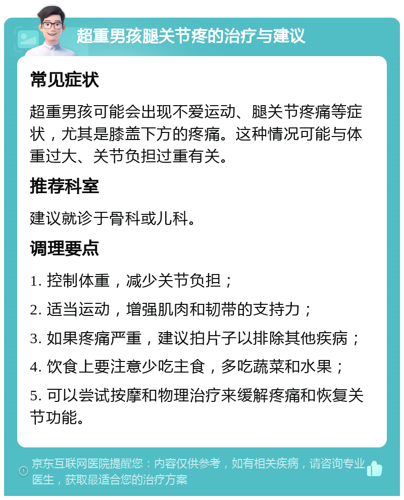 超重男孩腿关节疼的治疗与建议 常见症状 超重男孩可能会出现不爱运动、腿关节疼痛等症状，尤其是膝盖下方的疼痛。这种情况可能与体重过大、关节负担过重有关。 推荐科室 建议就诊于骨科或儿科。 调理要点 1. 控制体重，减少关节负担； 2. 适当运动，增强肌肉和韧带的支持力； 3. 如果疼痛严重，建议拍片子以排除其他疾病； 4. 饮食上要注意少吃主食，多吃蔬菜和水果； 5. 可以尝试按摩和物理治疗来缓解疼痛和恢复关节功能。