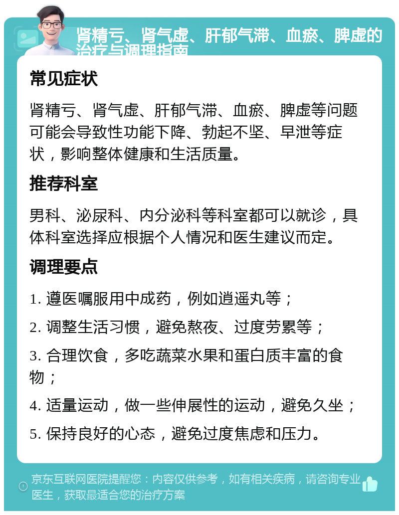 肾精亏、肾气虚、肝郁气滞、血瘀、脾虚的治疗与调理指南 常见症状 肾精亏、肾气虚、肝郁气滞、血瘀、脾虚等问题可能会导致性功能下降、勃起不坚、早泄等症状，影响整体健康和生活质量。 推荐科室 男科、泌尿科、内分泌科等科室都可以就诊，具体科室选择应根据个人情况和医生建议而定。 调理要点 1. 遵医嘱服用中成药，例如逍遥丸等； 2. 调整生活习惯，避免熬夜、过度劳累等； 3. 合理饮食，多吃蔬菜水果和蛋白质丰富的食物； 4. 适量运动，做一些伸展性的运动，避免久坐； 5. 保持良好的心态，避免过度焦虑和压力。