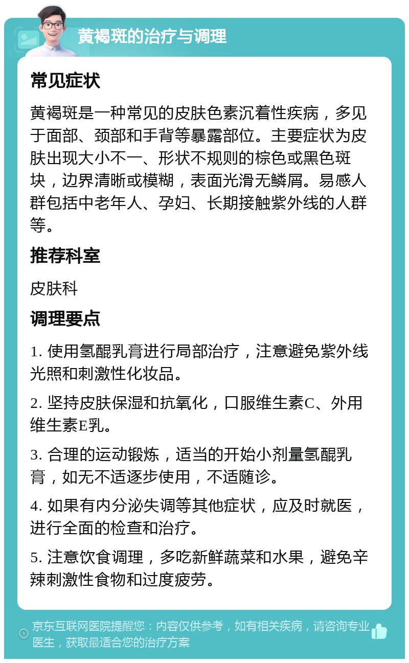 黄褐斑的治疗与调理 常见症状 黄褐斑是一种常见的皮肤色素沉着性疾病，多见于面部、颈部和手背等暴露部位。主要症状为皮肤出现大小不一、形状不规则的棕色或黑色斑块，边界清晰或模糊，表面光滑无鳞屑。易感人群包括中老年人、孕妇、长期接触紫外线的人群等。 推荐科室 皮肤科 调理要点 1. 使用氢醌乳膏进行局部治疗，注意避免紫外线光照和刺激性化妆品。 2. 坚持皮肤保湿和抗氧化，口服维生素C、外用维生素E乳。 3. 合理的运动锻炼，适当的开始小剂量氢醌乳膏，如无不适逐步使用，不适随诊。 4. 如果有内分泌失调等其他症状，应及时就医，进行全面的检查和治疗。 5. 注意饮食调理，多吃新鲜蔬菜和水果，避免辛辣刺激性食物和过度疲劳。