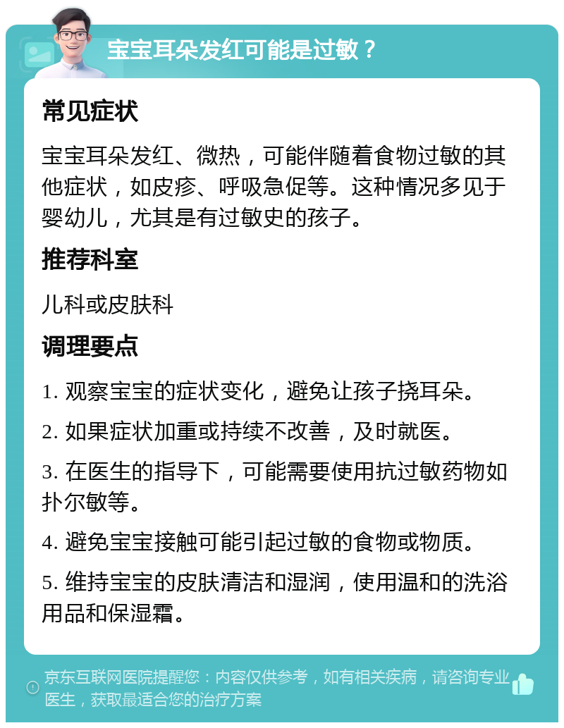 宝宝耳朵发红可能是过敏？ 常见症状 宝宝耳朵发红、微热，可能伴随着食物过敏的其他症状，如皮疹、呼吸急促等。这种情况多见于婴幼儿，尤其是有过敏史的孩子。 推荐科室 儿科或皮肤科 调理要点 1. 观察宝宝的症状变化，避免让孩子挠耳朵。 2. 如果症状加重或持续不改善，及时就医。 3. 在医生的指导下，可能需要使用抗过敏药物如扑尔敏等。 4. 避免宝宝接触可能引起过敏的食物或物质。 5. 维持宝宝的皮肤清洁和湿润，使用温和的洗浴用品和保湿霜。