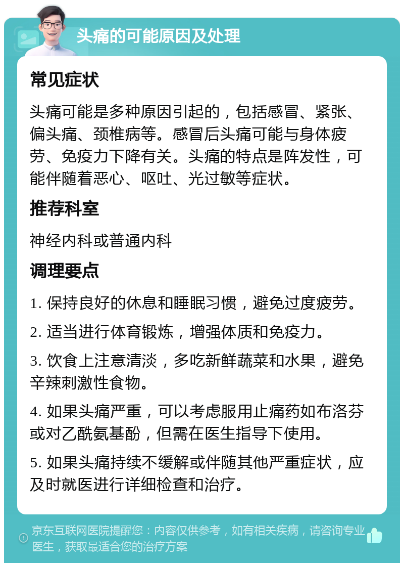 头痛的可能原因及处理 常见症状 头痛可能是多种原因引起的，包括感冒、紧张、偏头痛、颈椎病等。感冒后头痛可能与身体疲劳、免疫力下降有关。头痛的特点是阵发性，可能伴随着恶心、呕吐、光过敏等症状。 推荐科室 神经内科或普通内科 调理要点 1. 保持良好的休息和睡眠习惯，避免过度疲劳。 2. 适当进行体育锻炼，增强体质和免疫力。 3. 饮食上注意清淡，多吃新鲜蔬菜和水果，避免辛辣刺激性食物。 4. 如果头痛严重，可以考虑服用止痛药如布洛芬或对乙酰氨基酚，但需在医生指导下使用。 5. 如果头痛持续不缓解或伴随其他严重症状，应及时就医进行详细检查和治疗。