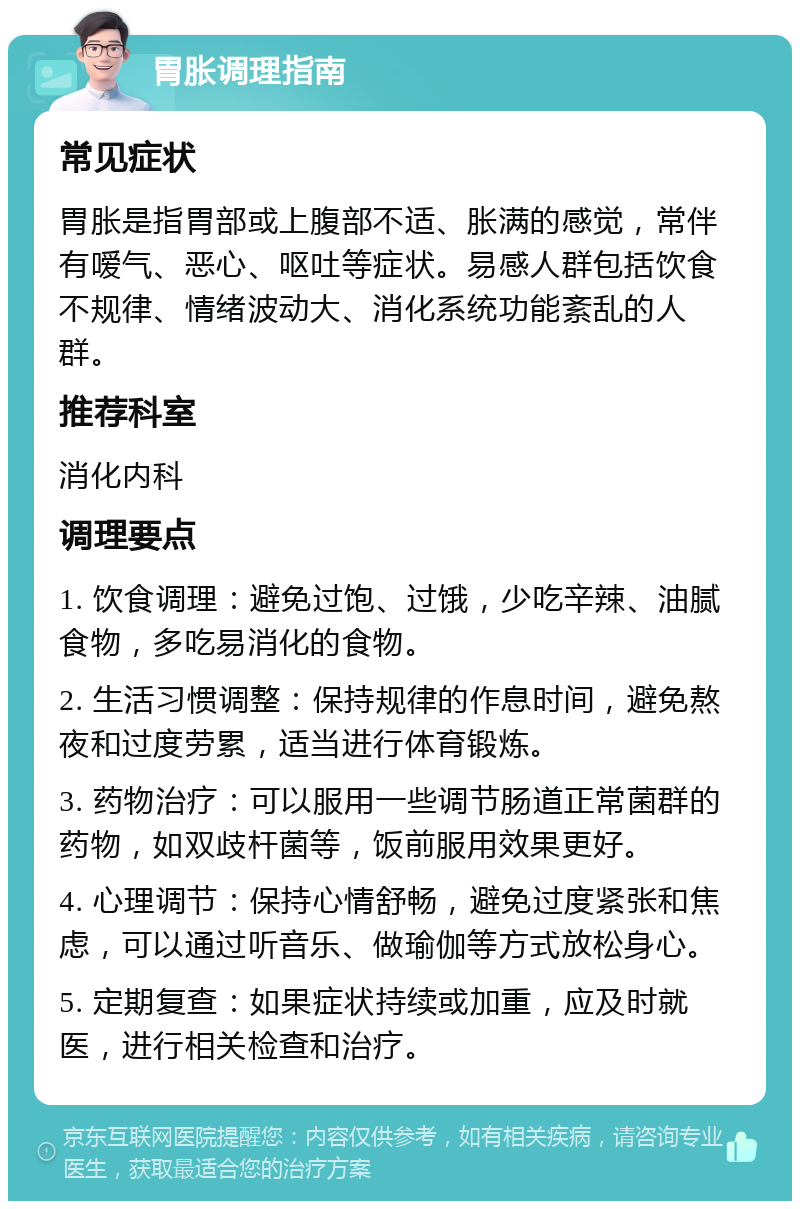 胃胀调理指南 常见症状 胃胀是指胃部或上腹部不适、胀满的感觉，常伴有嗳气、恶心、呕吐等症状。易感人群包括饮食不规律、情绪波动大、消化系统功能紊乱的人群。 推荐科室 消化内科 调理要点 1. 饮食调理：避免过饱、过饿，少吃辛辣、油腻食物，多吃易消化的食物。 2. 生活习惯调整：保持规律的作息时间，避免熬夜和过度劳累，适当进行体育锻炼。 3. 药物治疗：可以服用一些调节肠道正常菌群的药物，如双歧杆菌等，饭前服用效果更好。 4. 心理调节：保持心情舒畅，避免过度紧张和焦虑，可以通过听音乐、做瑜伽等方式放松身心。 5. 定期复查：如果症状持续或加重，应及时就医，进行相关检查和治疗。