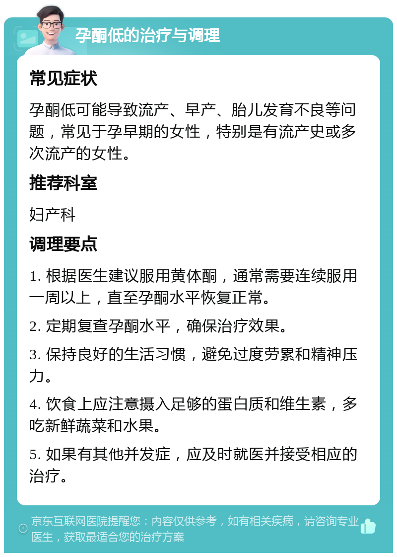 孕酮低的治疗与调理 常见症状 孕酮低可能导致流产、早产、胎儿发育不良等问题，常见于孕早期的女性，特别是有流产史或多次流产的女性。 推荐科室 妇产科 调理要点 1. 根据医生建议服用黄体酮，通常需要连续服用一周以上，直至孕酮水平恢复正常。 2. 定期复查孕酮水平，确保治疗效果。 3. 保持良好的生活习惯，避免过度劳累和精神压力。 4. 饮食上应注意摄入足够的蛋白质和维生素，多吃新鲜蔬菜和水果。 5. 如果有其他并发症，应及时就医并接受相应的治疗。