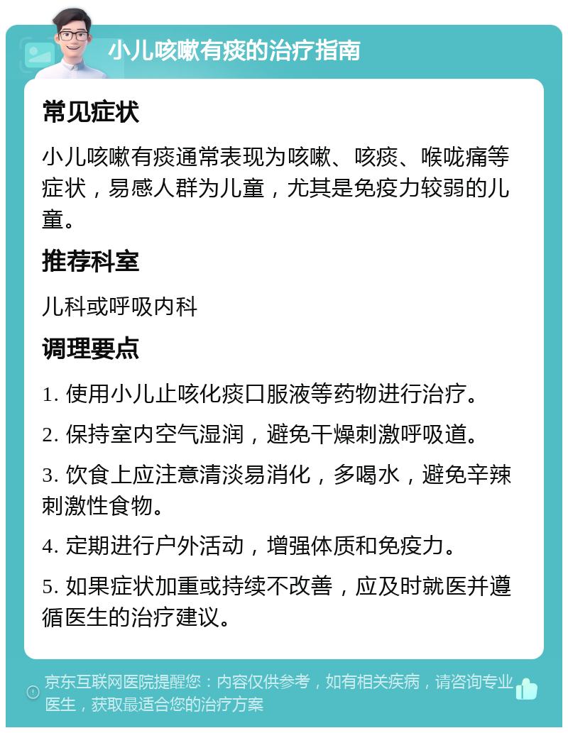 小儿咳嗽有痰的治疗指南 常见症状 小儿咳嗽有痰通常表现为咳嗽、咳痰、喉咙痛等症状，易感人群为儿童，尤其是免疫力较弱的儿童。 推荐科室 儿科或呼吸内科 调理要点 1. 使用小儿止咳化痰口服液等药物进行治疗。 2. 保持室内空气湿润，避免干燥刺激呼吸道。 3. 饮食上应注意清淡易消化，多喝水，避免辛辣刺激性食物。 4. 定期进行户外活动，增强体质和免疫力。 5. 如果症状加重或持续不改善，应及时就医并遵循医生的治疗建议。