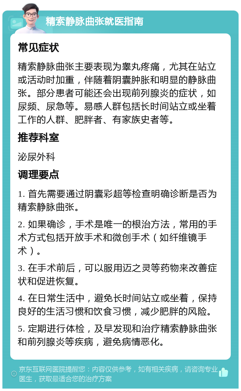 精索静脉曲张就医指南 常见症状 精索静脉曲张主要表现为睾丸疼痛，尤其在站立或活动时加重，伴随着阴囊肿胀和明显的静脉曲张。部分患者可能还会出现前列腺炎的症状，如尿频、尿急等。易感人群包括长时间站立或坐着工作的人群、肥胖者、有家族史者等。 推荐科室 泌尿外科 调理要点 1. 首先需要通过阴囊彩超等检查明确诊断是否为精索静脉曲张。 2. 如果确诊，手术是唯一的根治方法，常用的手术方式包括开放手术和微创手术（如纤维镜手术）。 3. 在手术前后，可以服用迈之灵等药物来改善症状和促进恢复。 4. 在日常生活中，避免长时间站立或坐着，保持良好的生活习惯和饮食习惯，减少肥胖的风险。 5. 定期进行体检，及早发现和治疗精索静脉曲张和前列腺炎等疾病，避免病情恶化。