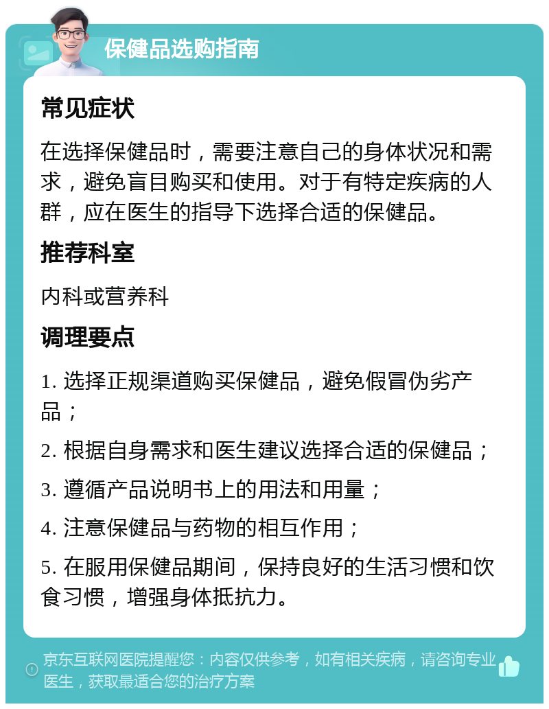 保健品选购指南 常见症状 在选择保健品时，需要注意自己的身体状况和需求，避免盲目购买和使用。对于有特定疾病的人群，应在医生的指导下选择合适的保健品。 推荐科室 内科或营养科 调理要点 1. 选择正规渠道购买保健品，避免假冒伪劣产品； 2. 根据自身需求和医生建议选择合适的保健品； 3. 遵循产品说明书上的用法和用量； 4. 注意保健品与药物的相互作用； 5. 在服用保健品期间，保持良好的生活习惯和饮食习惯，增强身体抵抗力。