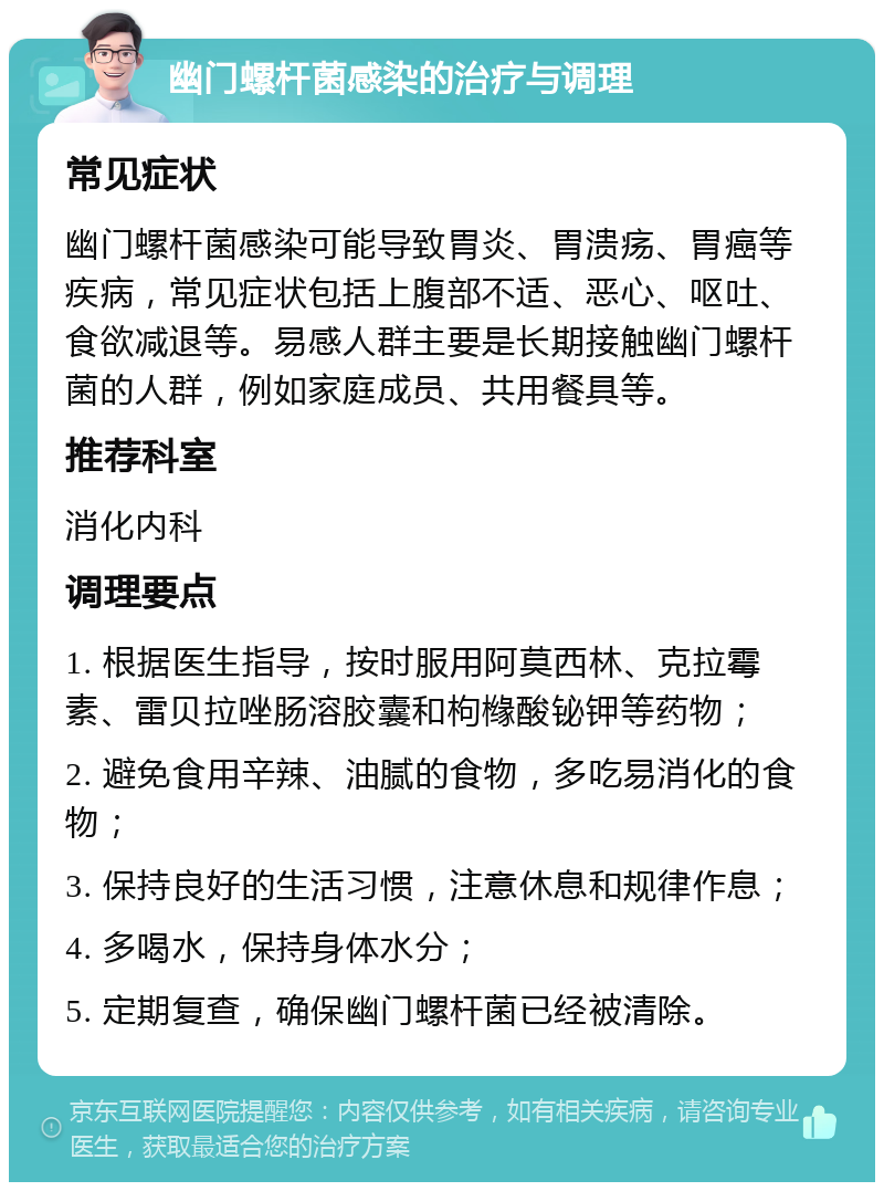 幽门螺杆菌感染的治疗与调理 常见症状 幽门螺杆菌感染可能导致胃炎、胃溃疡、胃癌等疾病，常见症状包括上腹部不适、恶心、呕吐、食欲减退等。易感人群主要是长期接触幽门螺杆菌的人群，例如家庭成员、共用餐具等。 推荐科室 消化内科 调理要点 1. 根据医生指导，按时服用阿莫西林、克拉霉素、雷贝拉唑肠溶胶囊和枸橼酸铋钾等药物； 2. 避免食用辛辣、油腻的食物，多吃易消化的食物； 3. 保持良好的生活习惯，注意休息和规律作息； 4. 多喝水，保持身体水分； 5. 定期复查，确保幽门螺杆菌已经被清除。