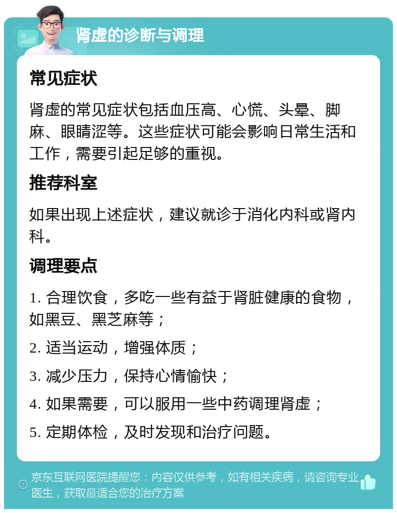 肾虚的诊断与调理 常见症状 肾虚的常见症状包括血压高、心慌、头晕、脚麻、眼睛涩等。这些症状可能会影响日常生活和工作，需要引起足够的重视。 推荐科室 如果出现上述症状，建议就诊于消化内科或肾内科。 调理要点 1. 合理饮食，多吃一些有益于肾脏健康的食物，如黑豆、黑芝麻等； 2. 适当运动，增强体质； 3. 减少压力，保持心情愉快； 4. 如果需要，可以服用一些中药调理肾虚； 5. 定期体检，及时发现和治疗问题。