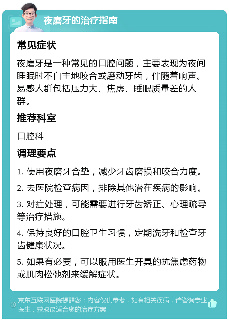 夜磨牙的治疗指南 常见症状 夜磨牙是一种常见的口腔问题，主要表现为夜间睡眠时不自主地咬合或磨动牙齿，伴随着响声。易感人群包括压力大、焦虑、睡眠质量差的人群。 推荐科室 口腔科 调理要点 1. 使用夜磨牙合垫，减少牙齿磨损和咬合力度。 2. 去医院检查病因，排除其他潜在疾病的影响。 3. 对症处理，可能需要进行牙齿矫正、心理疏导等治疗措施。 4. 保持良好的口腔卫生习惯，定期洗牙和检查牙齿健康状况。 5. 如果有必要，可以服用医生开具的抗焦虑药物或肌肉松弛剂来缓解症状。