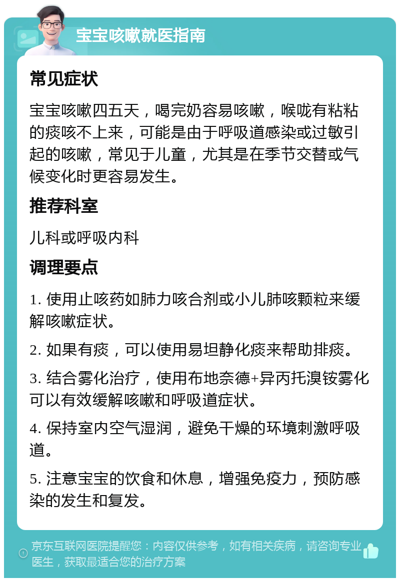 宝宝咳嗽就医指南 常见症状 宝宝咳嗽四五天，喝完奶容易咳嗽，喉咙有粘粘的痰咳不上来，可能是由于呼吸道感染或过敏引起的咳嗽，常见于儿童，尤其是在季节交替或气候变化时更容易发生。 推荐科室 儿科或呼吸内科 调理要点 1. 使用止咳药如肺力咳合剂或小儿肺咳颗粒来缓解咳嗽症状。 2. 如果有痰，可以使用易坦静化痰来帮助排痰。 3. 结合雾化治疗，使用布地奈德+异丙托溴铵雾化可以有效缓解咳嗽和呼吸道症状。 4. 保持室内空气湿润，避免干燥的环境刺激呼吸道。 5. 注意宝宝的饮食和休息，增强免疫力，预防感染的发生和复发。