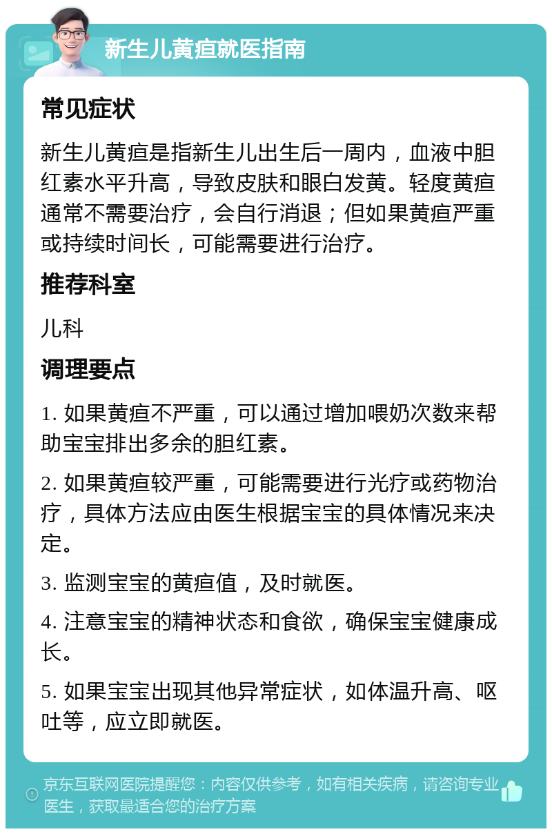 新生儿黄疸就医指南 常见症状 新生儿黄疸是指新生儿出生后一周内，血液中胆红素水平升高，导致皮肤和眼白发黄。轻度黄疸通常不需要治疗，会自行消退；但如果黄疸严重或持续时间长，可能需要进行治疗。 推荐科室 儿科 调理要点 1. 如果黄疸不严重，可以通过增加喂奶次数来帮助宝宝排出多余的胆红素。 2. 如果黄疸较严重，可能需要进行光疗或药物治疗，具体方法应由医生根据宝宝的具体情况来决定。 3. 监测宝宝的黄疸值，及时就医。 4. 注意宝宝的精神状态和食欲，确保宝宝健康成长。 5. 如果宝宝出现其他异常症状，如体温升高、呕吐等，应立即就医。