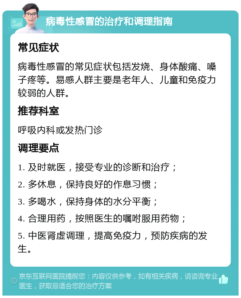 病毒性感冒的治疗和调理指南 常见症状 病毒性感冒的常见症状包括发烧、身体酸痛、嗓子疼等。易感人群主要是老年人、儿童和免疫力较弱的人群。 推荐科室 呼吸内科或发热门诊 调理要点 1. 及时就医，接受专业的诊断和治疗； 2. 多休息，保持良好的作息习惯； 3. 多喝水，保持身体的水分平衡； 4. 合理用药，按照医生的嘱咐服用药物； 5. 中医肾虚调理，提高免疫力，预防疾病的发生。