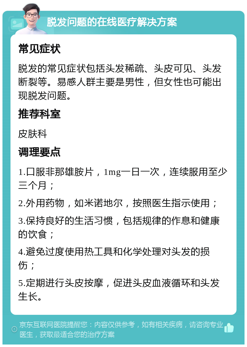 脱发问题的在线医疗解决方案 常见症状 脱发的常见症状包括头发稀疏、头皮可见、头发断裂等。易感人群主要是男性，但女性也可能出现脱发问题。 推荐科室 皮肤科 调理要点 1.口服非那雄胺片，1mg一日一次，连续服用至少三个月； 2.外用药物，如米诺地尔，按照医生指示使用； 3.保持良好的生活习惯，包括规律的作息和健康的饮食； 4.避免过度使用热工具和化学处理对头发的损伤； 5.定期进行头皮按摩，促进头皮血液循环和头发生长。