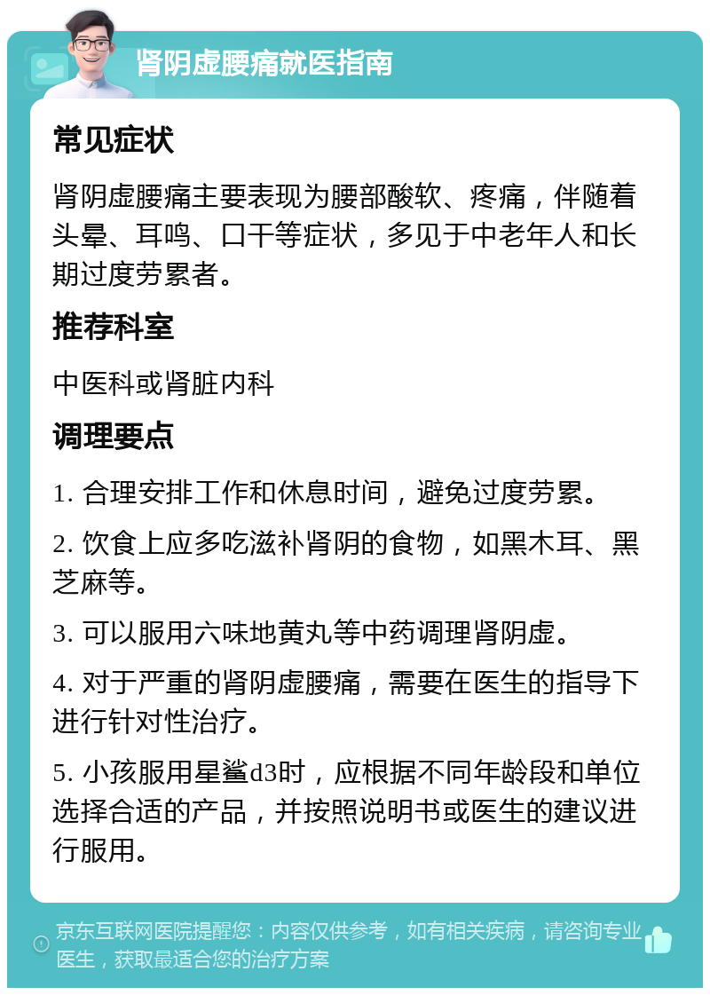 肾阴虚腰痛就医指南 常见症状 肾阴虚腰痛主要表现为腰部酸软、疼痛，伴随着头晕、耳鸣、口干等症状，多见于中老年人和长期过度劳累者。 推荐科室 中医科或肾脏内科 调理要点 1. 合理安排工作和休息时间，避免过度劳累。 2. 饮食上应多吃滋补肾阴的食物，如黑木耳、黑芝麻等。 3. 可以服用六味地黄丸等中药调理肾阴虚。 4. 对于严重的肾阴虚腰痛，需要在医生的指导下进行针对性治疗。 5. 小孩服用星鲨d3时，应根据不同年龄段和单位选择合适的产品，并按照说明书或医生的建议进行服用。