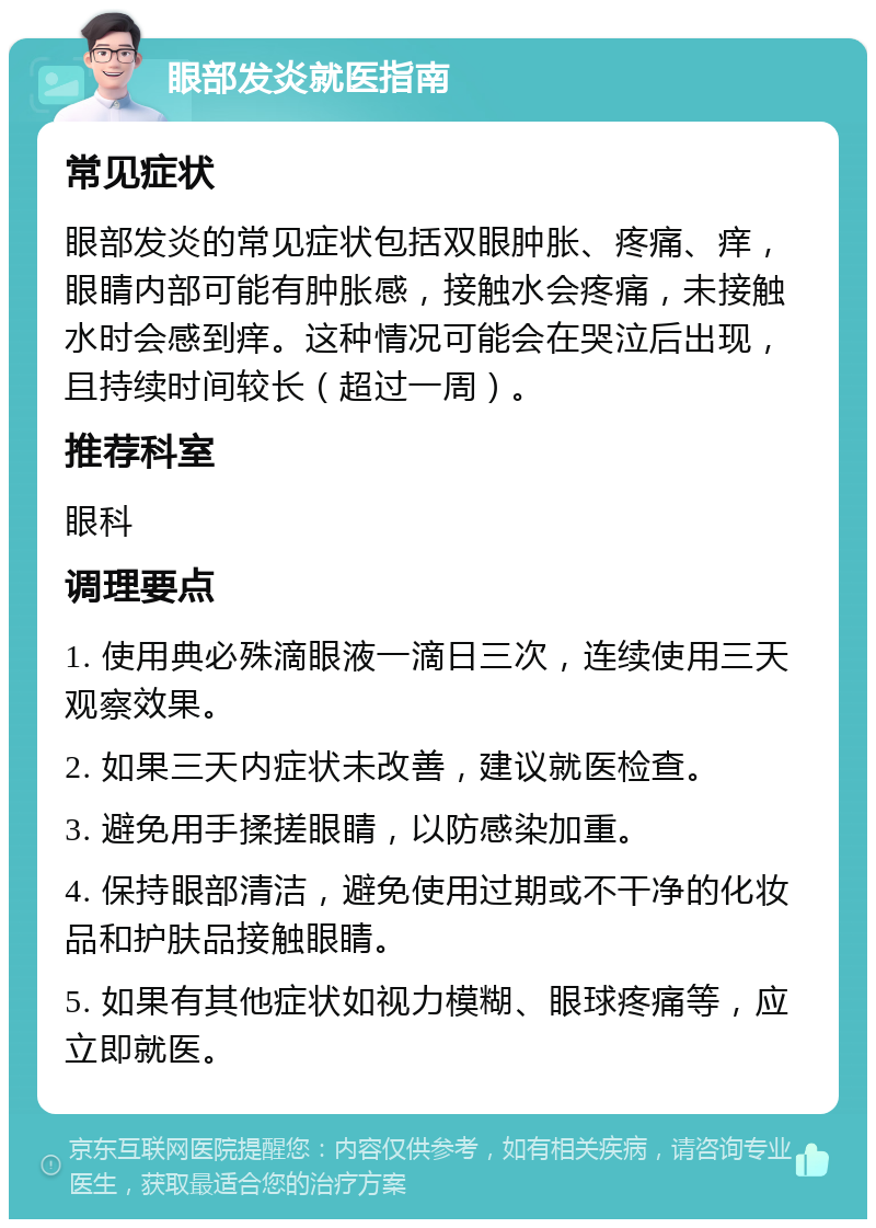 眼部发炎就医指南 常见症状 眼部发炎的常见症状包括双眼肿胀、疼痛、痒，眼睛内部可能有肿胀感，接触水会疼痛，未接触水时会感到痒。这种情况可能会在哭泣后出现，且持续时间较长（超过一周）。 推荐科室 眼科 调理要点 1. 使用典必殊滴眼液一滴日三次，连续使用三天观察效果。 2. 如果三天内症状未改善，建议就医检查。 3. 避免用手揉搓眼睛，以防感染加重。 4. 保持眼部清洁，避免使用过期或不干净的化妆品和护肤品接触眼睛。 5. 如果有其他症状如视力模糊、眼球疼痛等，应立即就医。