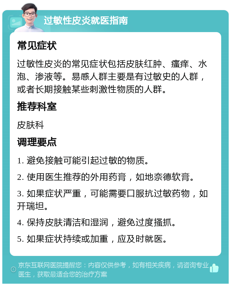 过敏性皮炎就医指南 常见症状 过敏性皮炎的常见症状包括皮肤红肿、瘙痒、水泡、渗液等。易感人群主要是有过敏史的人群，或者长期接触某些刺激性物质的人群。 推荐科室 皮肤科 调理要点 1. 避免接触可能引起过敏的物质。 2. 使用医生推荐的外用药膏，如地奈德软膏。 3. 如果症状严重，可能需要口服抗过敏药物，如开瑞坦。 4. 保持皮肤清洁和湿润，避免过度搔抓。 5. 如果症状持续或加重，应及时就医。