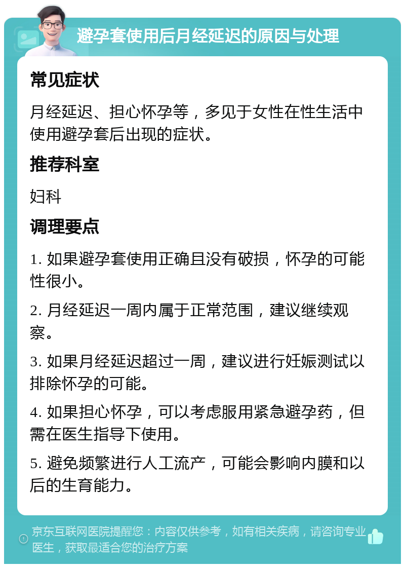 避孕套使用后月经延迟的原因与处理 常见症状 月经延迟、担心怀孕等，多见于女性在性生活中使用避孕套后出现的症状。 推荐科室 妇科 调理要点 1. 如果避孕套使用正确且没有破损，怀孕的可能性很小。 2. 月经延迟一周内属于正常范围，建议继续观察。 3. 如果月经延迟超过一周，建议进行妊娠测试以排除怀孕的可能。 4. 如果担心怀孕，可以考虑服用紧急避孕药，但需在医生指导下使用。 5. 避免频繁进行人工流产，可能会影响内膜和以后的生育能力。