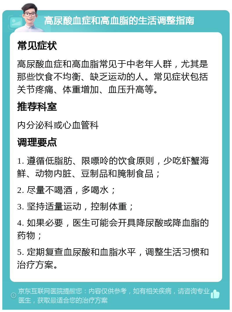 高尿酸血症和高血脂的生活调整指南 常见症状 高尿酸血症和高血脂常见于中老年人群，尤其是那些饮食不均衡、缺乏运动的人。常见症状包括关节疼痛、体重增加、血压升高等。 推荐科室 内分泌科或心血管科 调理要点 1. 遵循低脂肪、限嘌呤的饮食原则，少吃虾蟹海鲜、动物内脏、豆制品和腌制食品； 2. 尽量不喝酒，多喝水； 3. 坚持适量运动，控制体重； 4. 如果必要，医生可能会开具降尿酸或降血脂的药物； 5. 定期复查血尿酸和血脂水平，调整生活习惯和治疗方案。