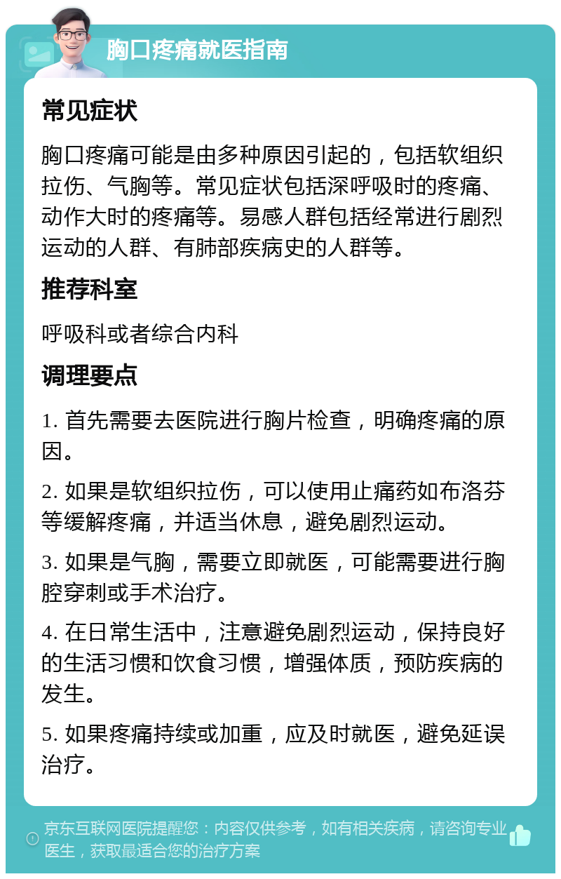 胸口疼痛就医指南 常见症状 胸口疼痛可能是由多种原因引起的，包括软组织拉伤、气胸等。常见症状包括深呼吸时的疼痛、动作大时的疼痛等。易感人群包括经常进行剧烈运动的人群、有肺部疾病史的人群等。 推荐科室 呼吸科或者综合内科 调理要点 1. 首先需要去医院进行胸片检查，明确疼痛的原因。 2. 如果是软组织拉伤，可以使用止痛药如布洛芬等缓解疼痛，并适当休息，避免剧烈运动。 3. 如果是气胸，需要立即就医，可能需要进行胸腔穿刺或手术治疗。 4. 在日常生活中，注意避免剧烈运动，保持良好的生活习惯和饮食习惯，增强体质，预防疾病的发生。 5. 如果疼痛持续或加重，应及时就医，避免延误治疗。