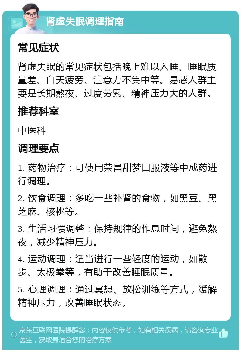 肾虚失眠调理指南 常见症状 肾虚失眠的常见症状包括晚上难以入睡、睡眠质量差、白天疲劳、注意力不集中等。易感人群主要是长期熬夜、过度劳累、精神压力大的人群。 推荐科室 中医科 调理要点 1. 药物治疗：可使用荣昌甜梦口服液等中成药进行调理。 2. 饮食调理：多吃一些补肾的食物，如黑豆、黑芝麻、核桃等。 3. 生活习惯调整：保持规律的作息时间，避免熬夜，减少精神压力。 4. 运动调理：适当进行一些轻度的运动，如散步、太极拳等，有助于改善睡眠质量。 5. 心理调理：通过冥想、放松训练等方式，缓解精神压力，改善睡眠状态。