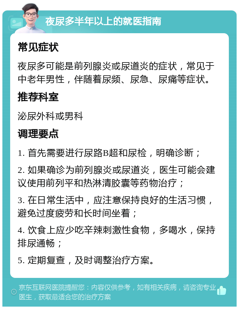 夜尿多半年以上的就医指南 常见症状 夜尿多可能是前列腺炎或尿道炎的症状，常见于中老年男性，伴随着尿频、尿急、尿痛等症状。 推荐科室 泌尿外科或男科 调理要点 1. 首先需要进行尿路B超和尿检，明确诊断； 2. 如果确诊为前列腺炎或尿道炎，医生可能会建议使用前列平和热淋清胶囊等药物治疗； 3. 在日常生活中，应注意保持良好的生活习惯，避免过度疲劳和长时间坐着； 4. 饮食上应少吃辛辣刺激性食物，多喝水，保持排尿通畅； 5. 定期复查，及时调整治疗方案。