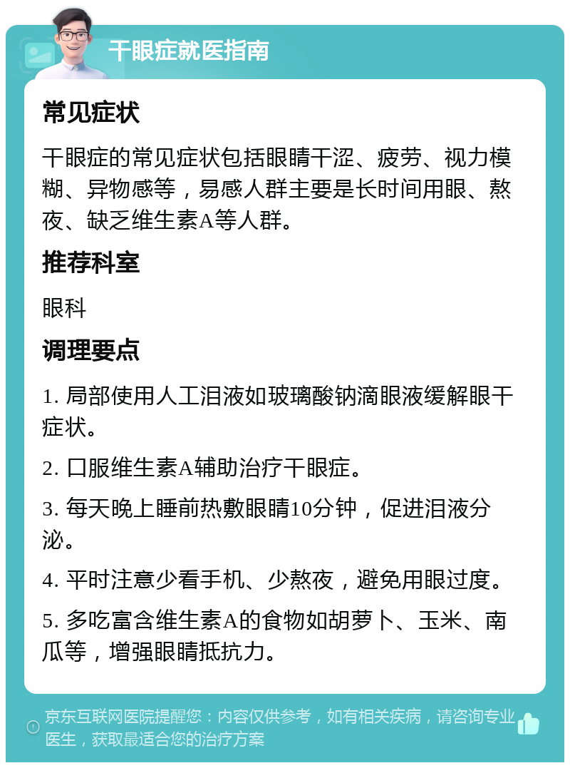 干眼症就医指南 常见症状 干眼症的常见症状包括眼睛干涩、疲劳、视力模糊、异物感等，易感人群主要是长时间用眼、熬夜、缺乏维生素A等人群。 推荐科室 眼科 调理要点 1. 局部使用人工泪液如玻璃酸钠滴眼液缓解眼干症状。 2. 口服维生素A辅助治疗干眼症。 3. 每天晚上睡前热敷眼睛10分钟，促进泪液分泌。 4. 平时注意少看手机、少熬夜，避免用眼过度。 5. 多吃富含维生素A的食物如胡萝卜、玉米、南瓜等，增强眼睛抵抗力。