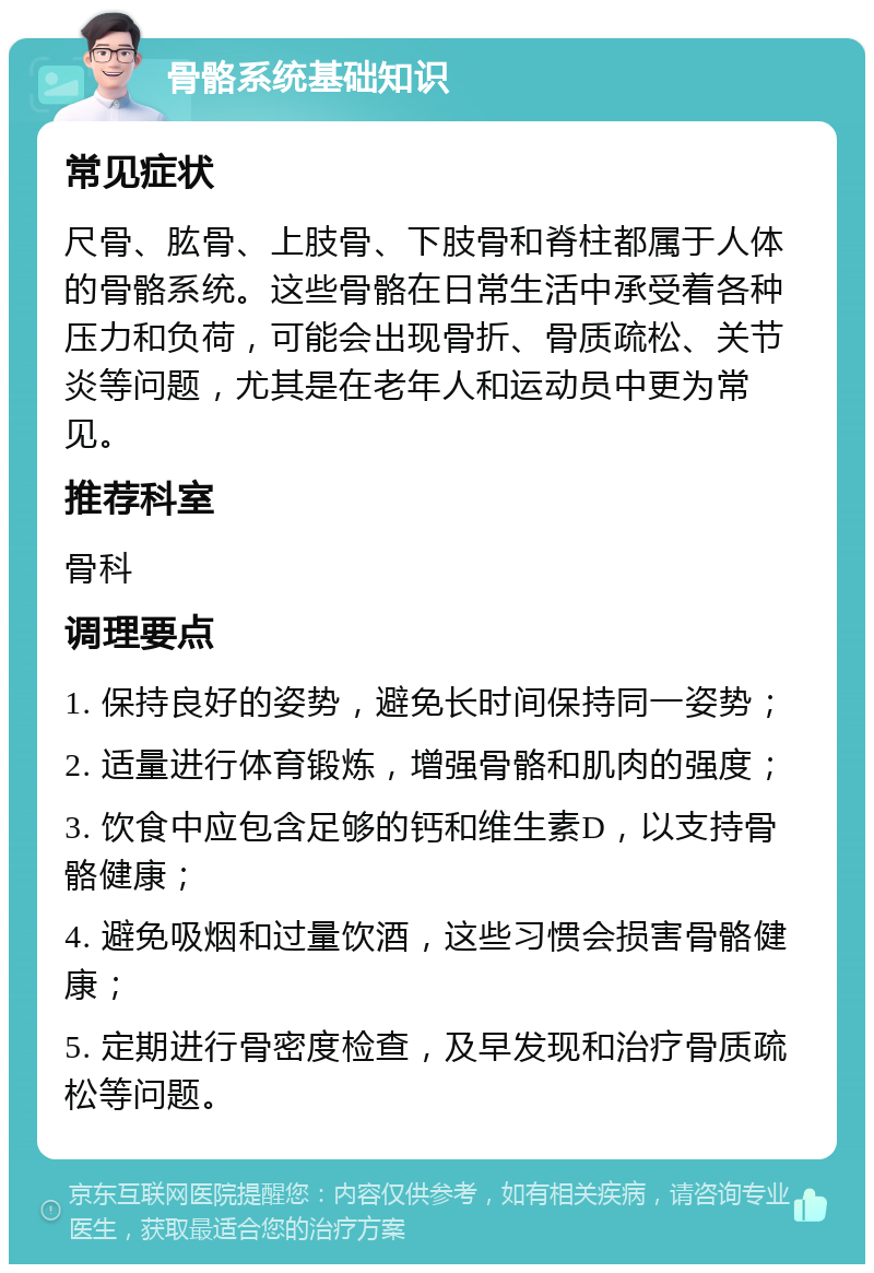 骨骼系统基础知识 常见症状 尺骨、肱骨、上肢骨、下肢骨和脊柱都属于人体的骨骼系统。这些骨骼在日常生活中承受着各种压力和负荷，可能会出现骨折、骨质疏松、关节炎等问题，尤其是在老年人和运动员中更为常见。 推荐科室 骨科 调理要点 1. 保持良好的姿势，避免长时间保持同一姿势； 2. 适量进行体育锻炼，增强骨骼和肌肉的强度； 3. 饮食中应包含足够的钙和维生素D，以支持骨骼健康； 4. 避免吸烟和过量饮酒，这些习惯会损害骨骼健康； 5. 定期进行骨密度检查，及早发现和治疗骨质疏松等问题。