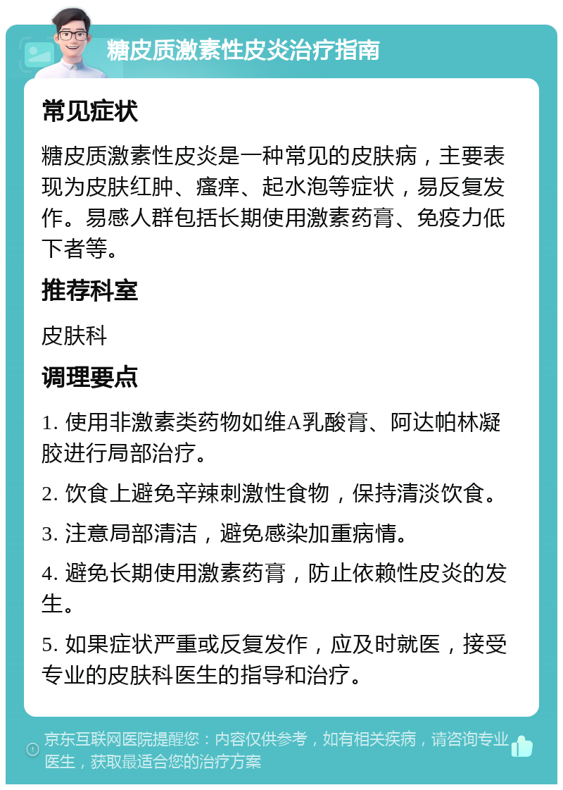 糖皮质激素性皮炎治疗指南 常见症状 糖皮质激素性皮炎是一种常见的皮肤病，主要表现为皮肤红肿、瘙痒、起水泡等症状，易反复发作。易感人群包括长期使用激素药膏、免疫力低下者等。 推荐科室 皮肤科 调理要点 1. 使用非激素类药物如维A乳酸膏、阿达帕林凝胶进行局部治疗。 2. 饮食上避免辛辣刺激性食物，保持清淡饮食。 3. 注意局部清洁，避免感染加重病情。 4. 避免长期使用激素药膏，防止依赖性皮炎的发生。 5. 如果症状严重或反复发作，应及时就医，接受专业的皮肤科医生的指导和治疗。