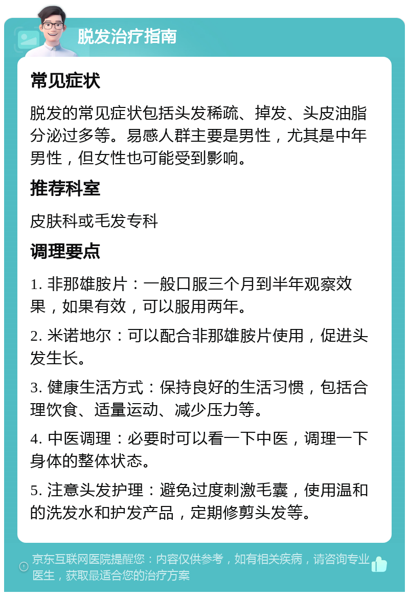 脱发治疗指南 常见症状 脱发的常见症状包括头发稀疏、掉发、头皮油脂分泌过多等。易感人群主要是男性，尤其是中年男性，但女性也可能受到影响。 推荐科室 皮肤科或毛发专科 调理要点 1. 非那雄胺片：一般口服三个月到半年观察效果，如果有效，可以服用两年。 2. 米诺地尔：可以配合非那雄胺片使用，促进头发生长。 3. 健康生活方式：保持良好的生活习惯，包括合理饮食、适量运动、减少压力等。 4. 中医调理：必要时可以看一下中医，调理一下身体的整体状态。 5. 注意头发护理：避免过度刺激毛囊，使用温和的洗发水和护发产品，定期修剪头发等。