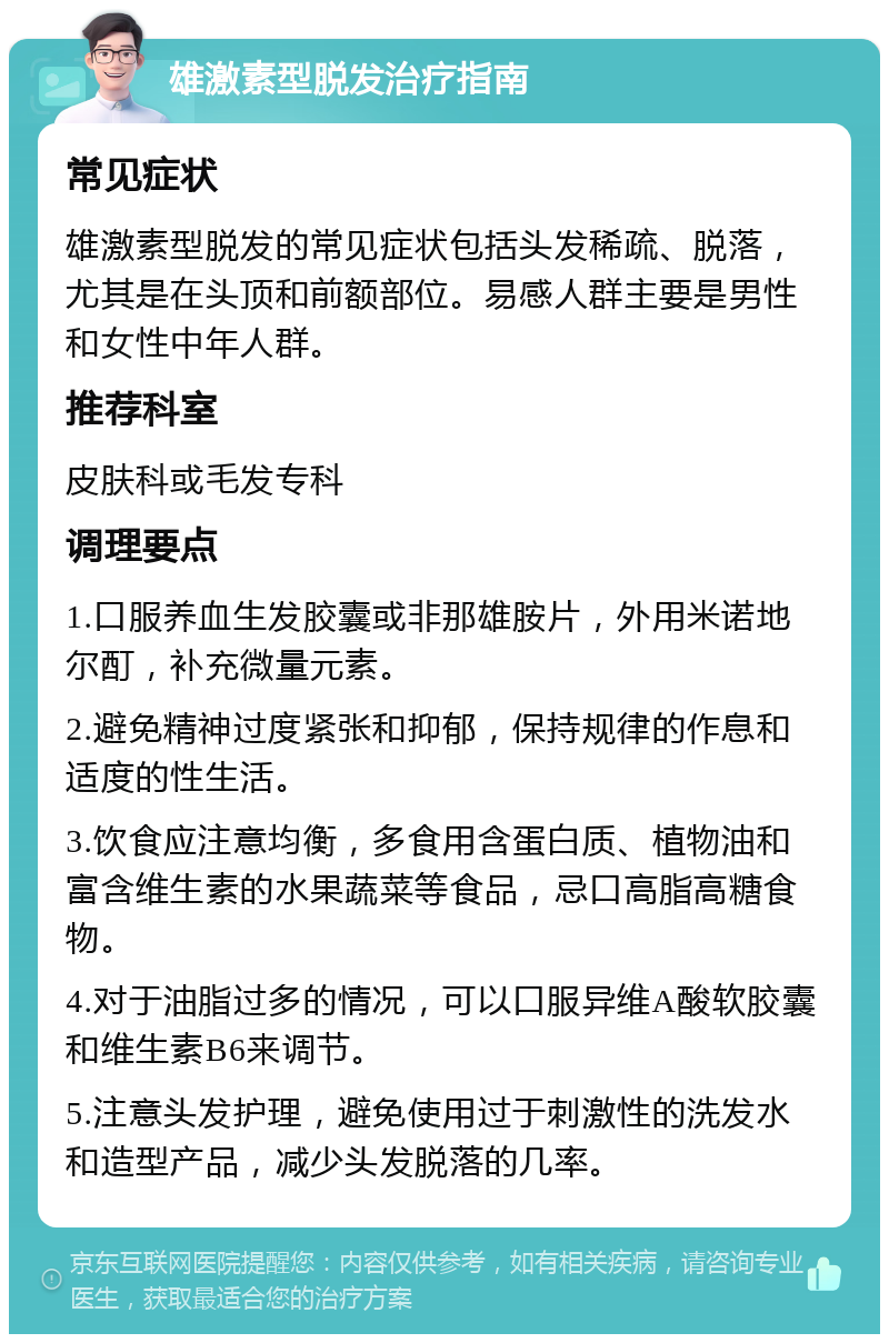 雄激素型脱发治疗指南 常见症状 雄激素型脱发的常见症状包括头发稀疏、脱落，尤其是在头顶和前额部位。易感人群主要是男性和女性中年人群。 推荐科室 皮肤科或毛发专科 调理要点 1.口服养血生发胶囊或非那雄胺片，外用米诺地尔酊，补充微量元素。 2.避免精神过度紧张和抑郁，保持规律的作息和适度的性生活。 3.饮食应注意均衡，多食用含蛋白质、植物油和富含维生素的水果蔬菜等食品，忌口高脂高糖食物。 4.对于油脂过多的情况，可以口服异维A酸软胶囊和维生素B6来调节。 5.注意头发护理，避免使用过于刺激性的洗发水和造型产品，减少头发脱落的几率。