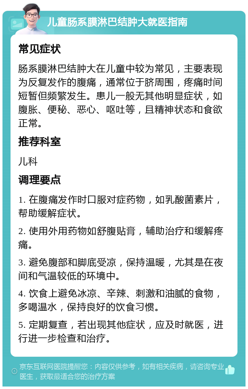 儿童肠系膜淋巴结肿大就医指南 常见症状 肠系膜淋巴结肿大在儿童中较为常见，主要表现为反复发作的腹痛，通常位于脐周围，疼痛时间短暂但频繁发生。患儿一般无其他明显症状，如腹胀、便秘、恶心、呕吐等，且精神状态和食欲正常。 推荐科室 儿科 调理要点 1. 在腹痛发作时口服对症药物，如乳酸菌素片，帮助缓解症状。 2. 使用外用药物如舒腹贴膏，辅助治疗和缓解疼痛。 3. 避免腹部和脚底受凉，保持温暖，尤其是在夜间和气温较低的环境中。 4. 饮食上避免冰凉、辛辣、刺激和油腻的食物，多喝温水，保持良好的饮食习惯。 5. 定期复查，若出现其他症状，应及时就医，进行进一步检查和治疗。