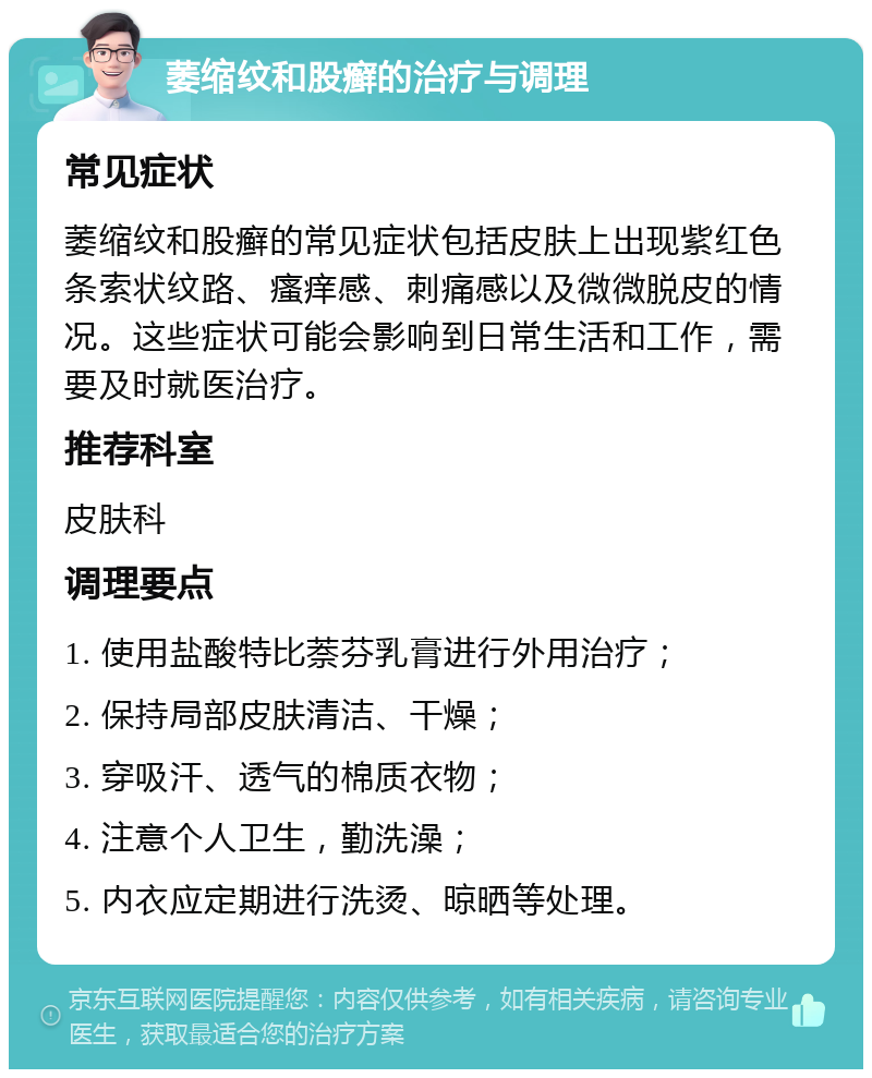 萎缩纹和股癣的治疗与调理 常见症状 萎缩纹和股癣的常见症状包括皮肤上出现紫红色条索状纹路、瘙痒感、刺痛感以及微微脱皮的情况。这些症状可能会影响到日常生活和工作，需要及时就医治疗。 推荐科室 皮肤科 调理要点 1. 使用盐酸特比萘芬乳膏进行外用治疗； 2. 保持局部皮肤清洁、干燥； 3. 穿吸汗、透气的棉质衣物； 4. 注意个人卫生，勤洗澡； 5. 内衣应定期进行洗烫、晾晒等处理。