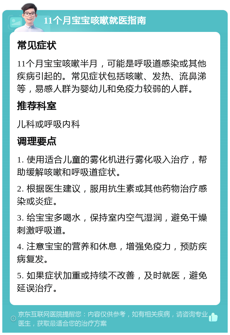 11个月宝宝咳嗽就医指南 常见症状 11个月宝宝咳嗽半月，可能是呼吸道感染或其他疾病引起的。常见症状包括咳嗽、发热、流鼻涕等，易感人群为婴幼儿和免疫力较弱的人群。 推荐科室 儿科或呼吸内科 调理要点 1. 使用适合儿童的雾化机进行雾化吸入治疗，帮助缓解咳嗽和呼吸道症状。 2. 根据医生建议，服用抗生素或其他药物治疗感染或炎症。 3. 给宝宝多喝水，保持室内空气湿润，避免干燥刺激呼吸道。 4. 注意宝宝的营养和休息，增强免疫力，预防疾病复发。 5. 如果症状加重或持续不改善，及时就医，避免延误治疗。